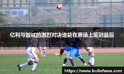 亿利与智诚的激烈对决谁能在赛场上笑到最后